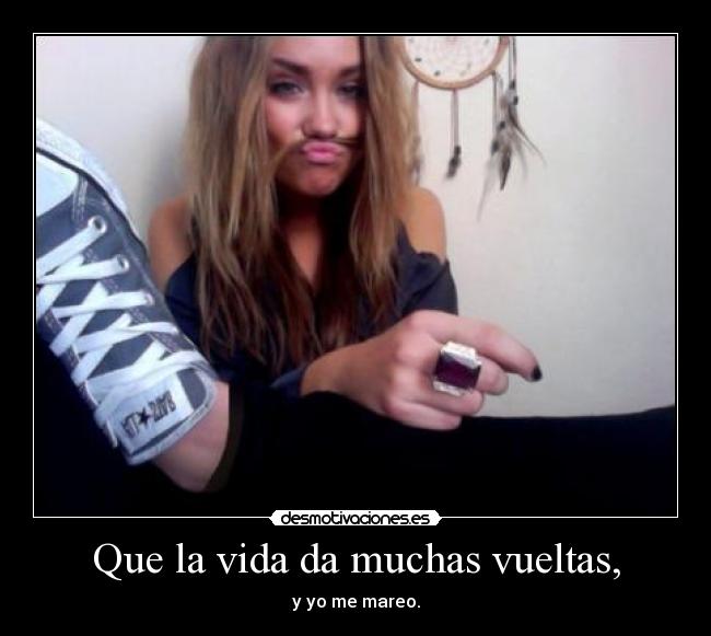 Que la vida da muchas vueltas, - y yo me mareo.