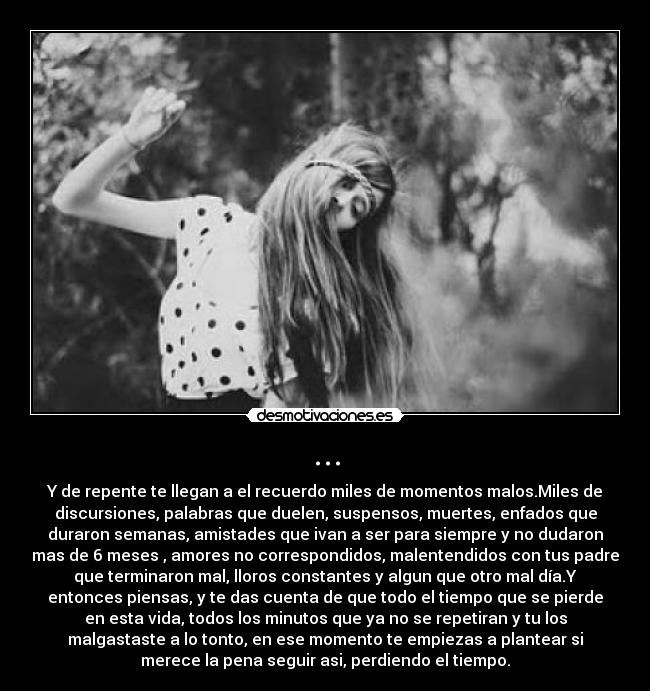... - Y de repente te llegan a el recuerdo miles de momentos malos.Miles de
discursiones, palabras que duelen, suspensos, muertes, enfados que
duraron semanas, amistades que ivan a ser para siempre y no dudaron
mas de 6 meses , amores no correspondidos, malentendidos con tus padre
que terminaron mal, lloros constantes y algun que otro mal día.Y
entonces piensas, y te das cuenta de que todo el tiempo que se pierde
en esta vida, todos los minutos que ya no se repetiran y tu los
malgastaste a lo tonto, en ese momento te empiezas a plantear si
merece la pena seguir asi, perdiendo el tiempo.