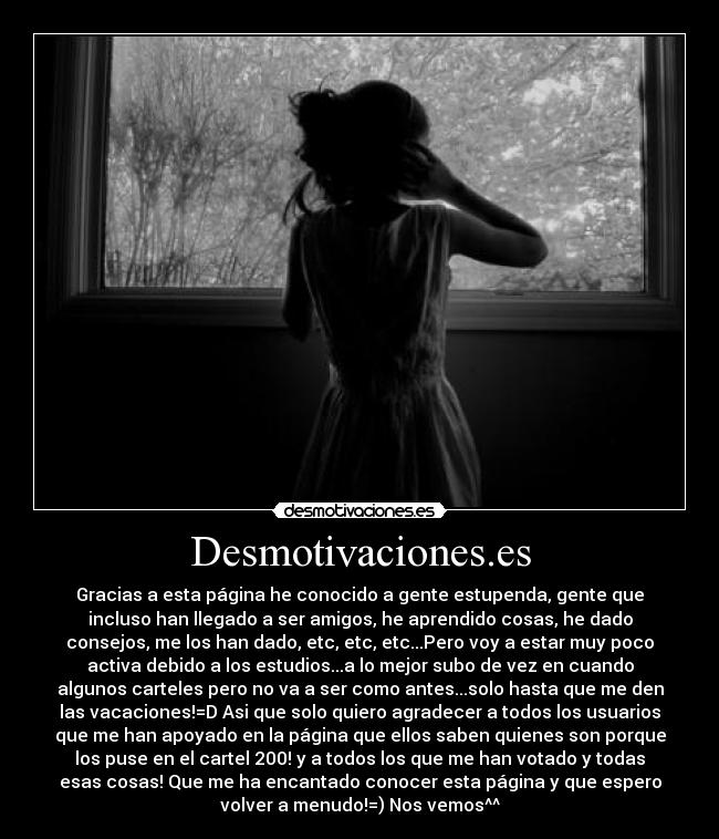 Desmotivaciones.es - Gracias a esta página he conocido a gente estupenda, gente que
incluso han llegado a ser amigos, he aprendido cosas, he dado
consejos, me los han dado, etc, etc, etc...Pero voy a estar muy poco
activa debido a los estudios...a lo mejor subo de vez en cuando
algunos carteles pero no va a ser como antes...solo hasta que me den
las vacaciones!=D Asi que solo quiero agradecer a todos los usuarios
que me han apoyado en la página que ellos saben quienes son porque
los puse en el cartel 200! y a todos los que me han votado y todas
esas cosas! Que me ha encantado conocer esta página y que espero
volver a menudo!=) Nos vemos^^