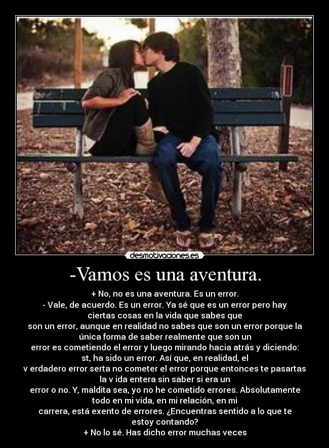 -Vamos es una aventura. - + No, no es una aventura. Es un error.
- Vale, de acuerdo. Es un error. Ya sé que es un error pero hay
ciertas cosas en la vida que sabes que
son un error, aunque en realidad no sabes que son un error porque la
única forma de saber realmente que son un
error es cometiendo el error y luego mirando hacia atrás y diciendo:
st, ha sido un error. Así que, en realidad, el
v erdadero error serta no cometer el error porque entonces te pasartas
la v ida entera sin saber si era un
error o no. Y, maldita sea, yo no he cometido errores. Absolutamente
todo en mi vida, en mi relación, en mi
carrera, está exento de errores. ¿Encuentras sentido a lo que te
estoy contando?
+ No lo sé. Has dicho error muchas veces