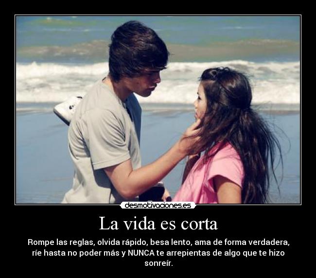 La vida es corta - Rompe las reglas, olvida rápido, besa lento, ama de forma verdadera,
ríe hasta no poder más y NUNCA te arrepientas de algo que te hizo
sonreír.