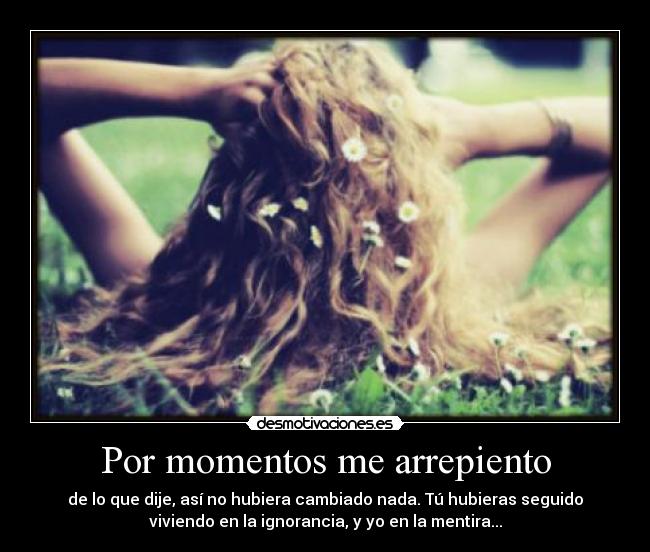 Por momentos me arrepiento - de lo que dije, así no hubiera cambiado nada. Tú hubieras seguido
viviendo en la ignorancia, y yo en la mentira...