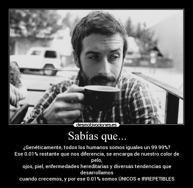 Sabías que... - ¿Genéticamente, todos los humanos somos iguales un 99.99%?
Ese 0.01% restante que nos diferencia, se encarga de nuestro color de pelo,
ojos, piel, enfermedades hereditarias y diversas tendencias que desarrollamos
cuando crecemos, y por ese 0.01% somos ÚNICOS e IRREPETIBLES