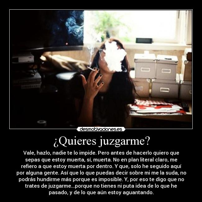 ¿Quieres juzgarme? - Vale, hazlo, nadie te lo impide. Pero antes de hacerlo quiero que
sepas que estoy muerta, sí, muerta. No en plan literal claro, me
refiero a que estoy muerta por dentro. Y que, solo he seguido aquí
por alguna gente. Así que lo que puedas decir sobre mi me la suda, no
podrás hundirme más porque es imposible. Y, por eso te digo que no
trates de juzgarme...porque no tienes ni puta idea de lo que he
pasado, y de lo que aún estoy aguantando.