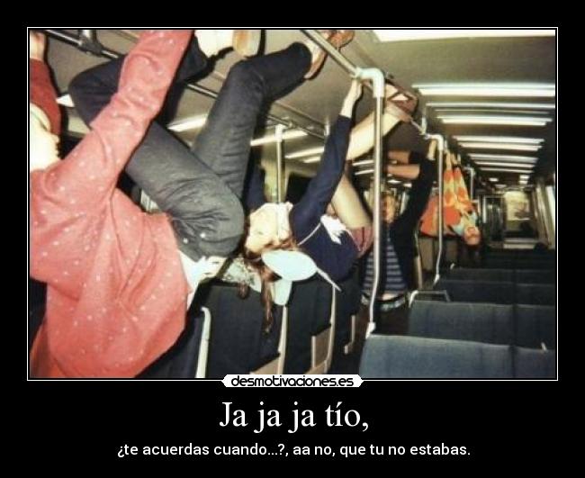 Ja ja ja tío, - ¿te acuerdas cuando...?, aa no, que tu no estabas.