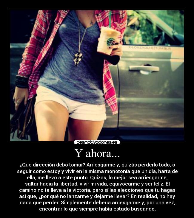 Y ahora... - ¿Que dirección debo tomar? Arriesgarme y, quizás perderlo todo, o
seguir como estoy y vivir en la misma monotonía que un día, harta de
ella, me llevó a este punto. Quizás, lo mejor sea arriesgarme,
saltar hacia la libertad, vivir mi vida, equivocarme y ser feliz. El
camino no te lleva a la victoria, pero sí las elecciones que tu hagas
así que, ¿por qué no lanzarme y dejarme llevar? En realidad, no hay
nada que perder. Simplemente debería arriesgarme y, por una vez,
encontrar lo que siempre había estado buscando.