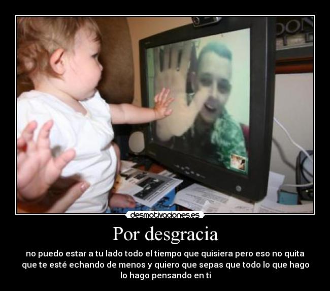 Por desgracia - no puedo estar a tu lado todo el tiempo que quisiera pero eso no quita
que te esté echando de menos y quiero que sepas que todo lo que hago
lo hago pensando en ti