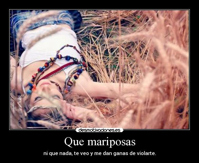 Que mariposas - ni que nada, te veo y me dan ganas de violarte.