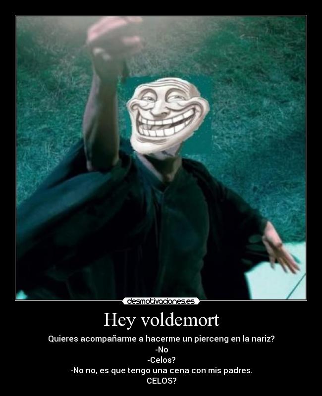 Hey voldemort - Quieres acompañarme a hacerme un pierceng en la nariz?
-No
-Celos?
-No no, es que tengo una cena con mis padres.
CELOS?