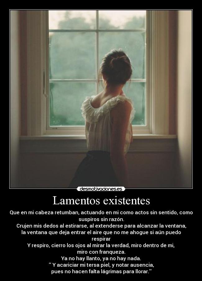 Lamentos existentes - Que en mi cabeza retumban, actuando en mi como actos sin sentido, como
suspiros sin razón.
Crujen mis dedos al estirarse, al extenderse para alcanzar la ventana,
la ventana que deja entrar el aire que no me ahogue si aún puedo
respirar
Y respiro, cierro los ojos al mirar la verdad, miro dentro de mi,
miro con franqueza.
Ya no hay llanto, ya no hay nada.
 Y acariciar mi tersa piel, y notar ausencia,
pues no hacen falta lágrimas para llorar.