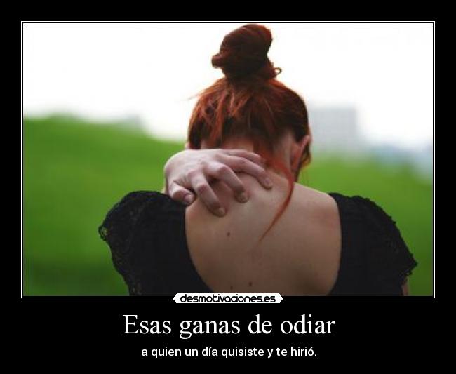 Esas ganas de odiar - a quien un día quisiste y te hirió.