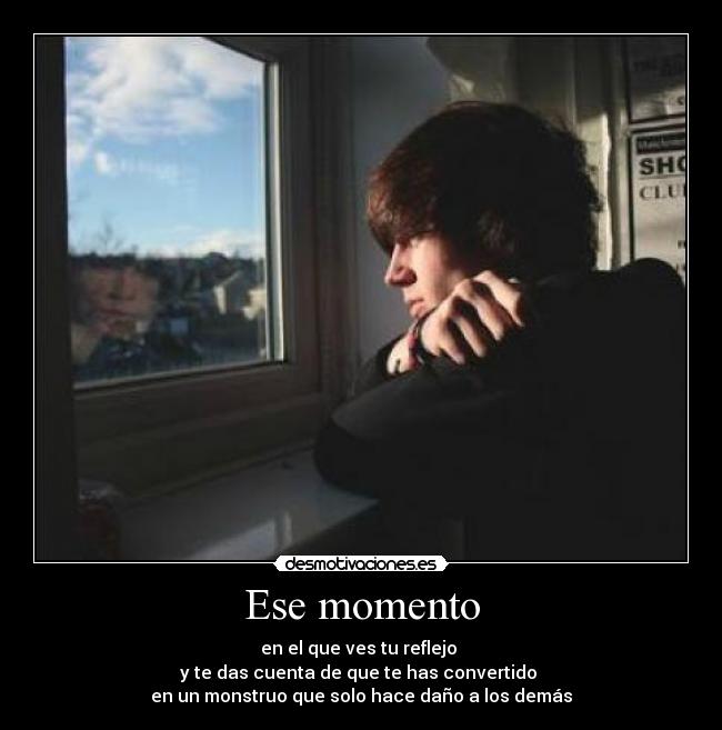 Ese momento - en el que ves tu reflejo
y te das cuenta de que te has convertido
en un monstruo que solo hace daño a los demás