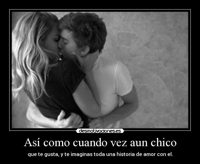 Así como cuando vez aun chico - que te gusta, y te imaginas toda una historia de amor con el.