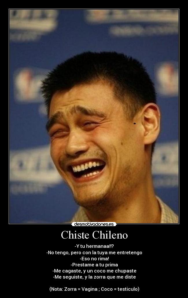 Chiste Chileno - -Y tu hermanaa!!?
-No tengo, pero con la tuya me entretengo
-Eso no rima!
-Prestame a tu prima
-Me cagaste, y un coco me chupaste
-Me seguiste, y la zorra que me diste
(Nota: Zorra = Vagina ; Coco = testiculo)