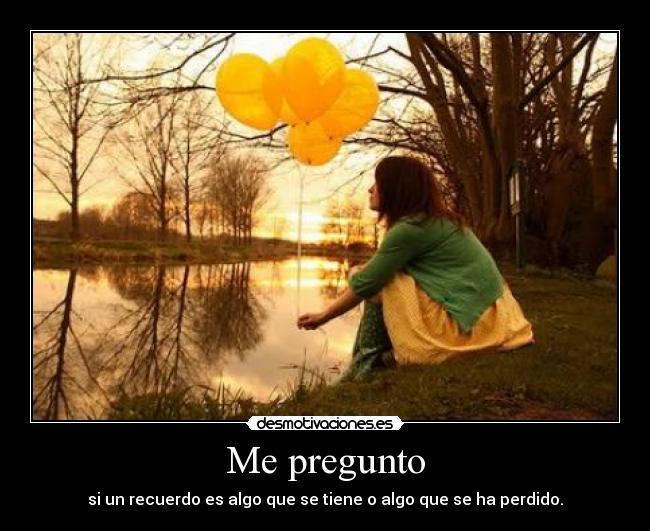 Me pregunto - si un recuerdo es algo que se tiene o algo que se ha perdido.