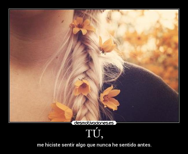 TÚ, - me hiciste sentir algo que nunca he sentido antes.