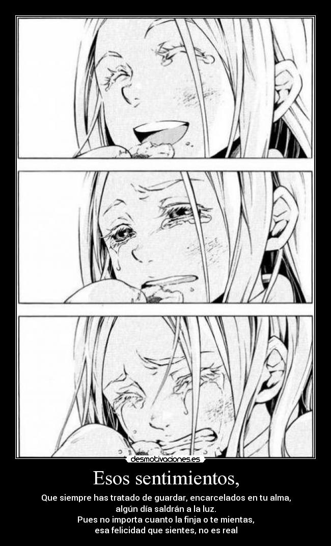 Esos sentimientos, - Que siempre has tratado de guardar, encarcelados en tu alma,
algún día saldrán a la luz.
Pues no importa cuanto la finja o te mientas,
esa felicidad que sientes, no es real