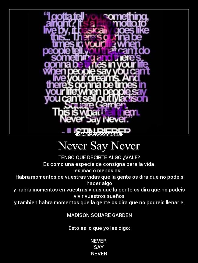 Never Say Never - TENGO QUE DECIRTE ALGO ¿VALE?
Es como una especie de consigna para la vida
es mas o menos asi:
Habra momentos de vuestras vidas que la gente os dira que no podeis
hacer algo
y habra momentos en vuestras vidas que la gente os dira que no podeis
vivir vuestros sueños
y tambien habra momentos que la gente os dira que no podreis llenar el
MADISON SQUARE GARDEN
Esto es lo que yo les digo:
NEVER
SAY
NEVER