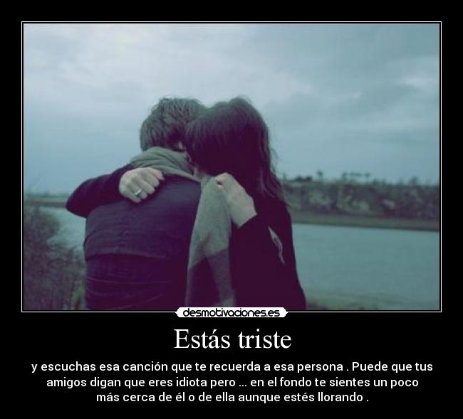 Estás triste - y escuchas esa canción que te recuerda a esa persona . Puede que tus
amigos digan que eres idiota pero ... en el fondo te sientes un poco
más cerca de él o de ella aunque estés llorando .