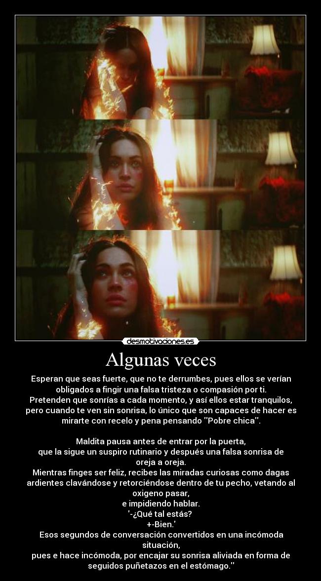 Algunas veces - Esperan que seas fuerte, que no te derrumbes, pues ellos se verían
obligados a fingir una falsa tristeza o compasión por ti.
Pretenden que sonrías a cada momento, y así ellos estar tranquilos,
pero cuando te ven sin sonrisa, lo único que son capaces de hacer es
mirarte con recelo y pena pensando Pobre chica.

Maldita pausa antes de entrar por la puerta,
que la sigue un suspiro rutinario y después una falsa sonrisa de
oreja a oreja.
Mientras finges ser feliz, recibes las miradas curiosas como dagas
ardientes clavándose y retorciéndose dentro de tu pecho, vetando al
oxigeno pasar,
e impidiendo hablar.
-¿Qué tal estás? 
+-Bien.
 Esos segundos de conversación convertidos en una incómoda
situación,
pues e hace incómoda, por encajar su sonrisa aliviada en forma de
seguidos puñetazos en el estómago.