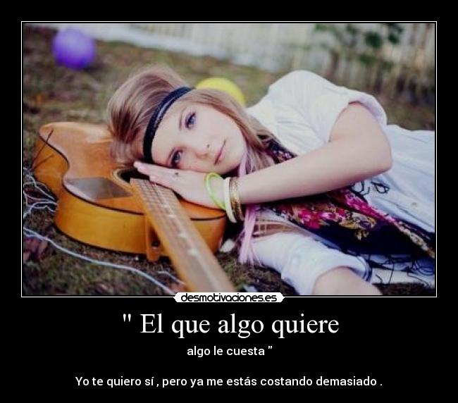  El que algo quiere - algo le cuesta 

Yo te quiero sí , pero ya me estás costando demasiado .