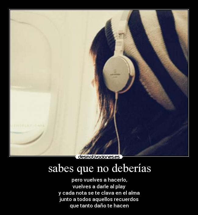 sabes que no deberías - pero vuelves a hacerlo,
vuelves a darle al play
y cada nota se te clava en el alma
junto a todos aquellos recuerdos
que tanto daño te hacen