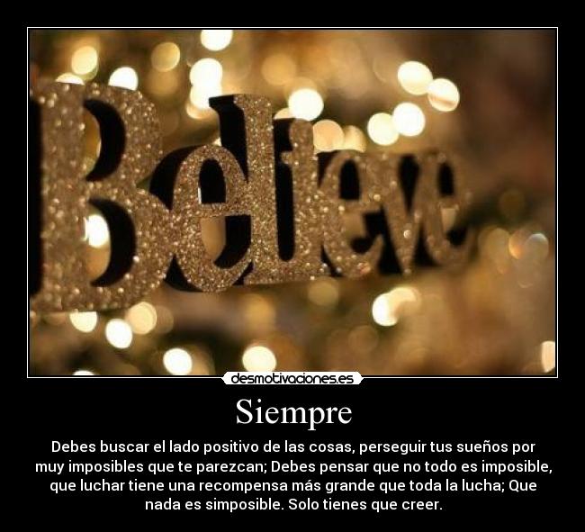 Siempre - Debes buscar el lado positivo de las cosas, perseguir tus sueños por
muy imposibles que te parezcan; Debes pensar que no todo es imposible,
que luchar tiene una recompensa más grande que toda la lucha; Que
nada es simposible. Solo tienes que creer.