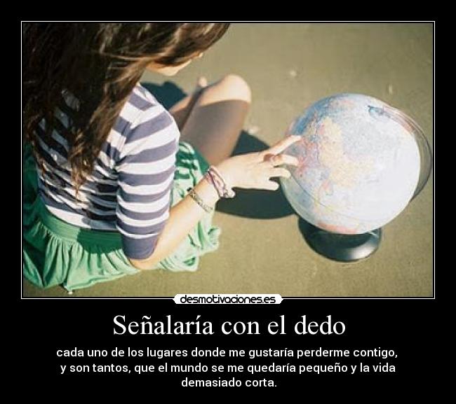 Señalaría con el dedo - cada uno de los lugares donde me gustaría perderme contigo,
y son tantos, que el mundo se me quedaría pequeño y la vida demasiado corta.