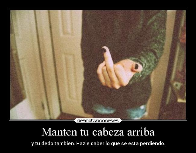 Manten tu cabeza arriba - y tu dedo tambien. Hazle saber lo que se esta perdiendo.