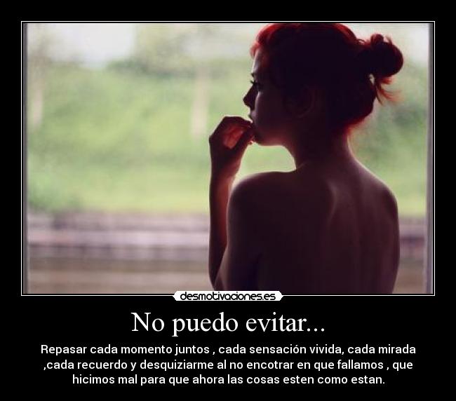 No puedo evitar... - Repasar cada momento juntos , cada sensación vivida, cada mirada
,cada recuerdo y desquiziarme al no encotrar en que fallamos , que
hicimos mal para que ahora las cosas esten como estan.
