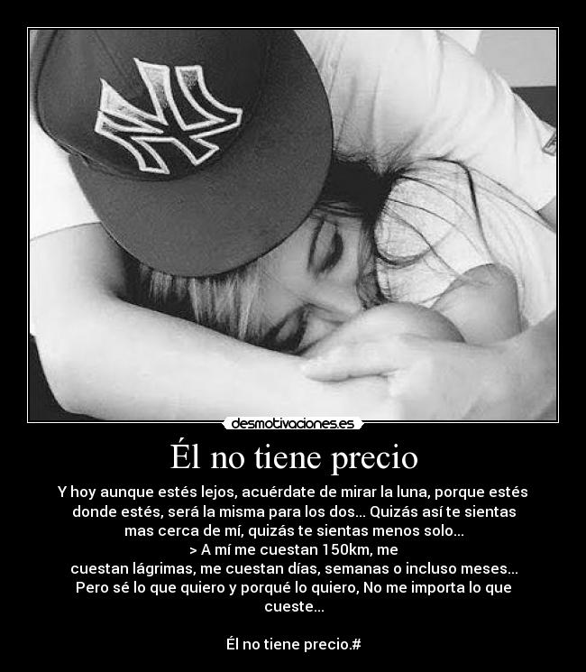 Él no tiene precio - Y hoy aunque estés lejos, acuérdate de mirar la luna, porque estés
donde estés, será la misma para los dos... Quizás así te sientas
mas cerca de mí, quizás te sientas menos solo...
> A mí me cuestan 150km, me
cuestan lágrimas, me cuestan días, semanas o incluso meses...
Pero sé lo que quiero y porqué lo quiero, No me importa lo que
cueste...
Él no tiene precio.#