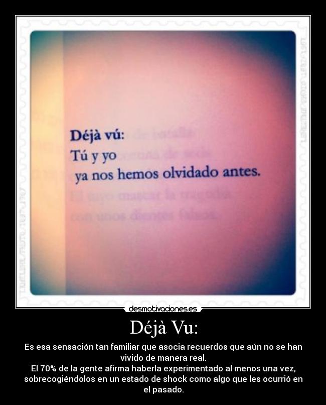 Déjà Vu: - Es esa sensación tan familiar que asocia recuerdos que aún no se han
vivido de manera real.
El 70% de la gente afirma haberla experimentado al menos una vez,
sobrecogiéndolos en un estado de shock como algo que les ocurrió en
el pasado.