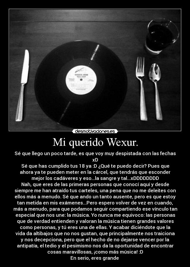 Mi querido Wexur. - Sé que llego un poco tarde, es que voy muy despistada con las fechas
xD
Sé que has cumplido tus 18 ya :D ¿Qué te puedo decir? Pues que
ahora ya te pueden meter en la cárcel, que tendrás que esconder
mejor los cadáveres y eso...la sangre y tal...xDDDDDDDD
Nah, que eres de las primeras personas que conocí aquí y desde
siempre me han atraído tus carteles, una pena que no me deleites con
ellos más a menudo. Sé que ando un tanto ausente, pero es que estoy
tan metida en mis exámenes...Pero espero volver de vez en cuando,
más a menudo, para que podamos seguir compartiendo ese vínculo tan
especial que nos une: la música. Yo nunca me equivoco: las personas
que de verdad entienden y valoran la música tienen grandes valores
como personas, y tú eres una de ellas. Y acabar diciéndote que la
vida da altibajos que no nos gustan, que principalmente nos traiciona
y nos decepciona, pero que el hecho de no dejarse vencer por la
antipatía, el tedio y el pesimismo nos da la oportunidad de encontrar
cosas maravillosas, ¡como más música! :D
En serio, eres grande ♥
