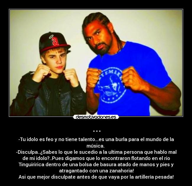 ... - -Tu idolo es feo y no tiene talento...es una burla para el mundo de la
música.
-Disculpa..¿Sabes lo que le sucedio a la ultima persona que hablo mal
de mi idolo?..Pues digamos que lo encontraron flotando en el rio
Tinguiririca dentro de una bolsa de basura atado de manos y pies y
atragantado con una zanahoria!
Asi que mejor disculpate antes de que vaya por la artillería pesada!