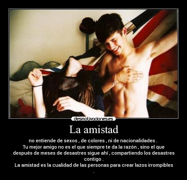 La amistad - no entiende de sexos , de colores , ni de nacionalidades . 
Tu mejor amigo no es el que siempre te da la razón , sino el que
después de meses de desastres sigue ahí , compartiendo los desastres
contigo .
La amistad es la cualidad de las personas para crear lazos irrompibles
.
