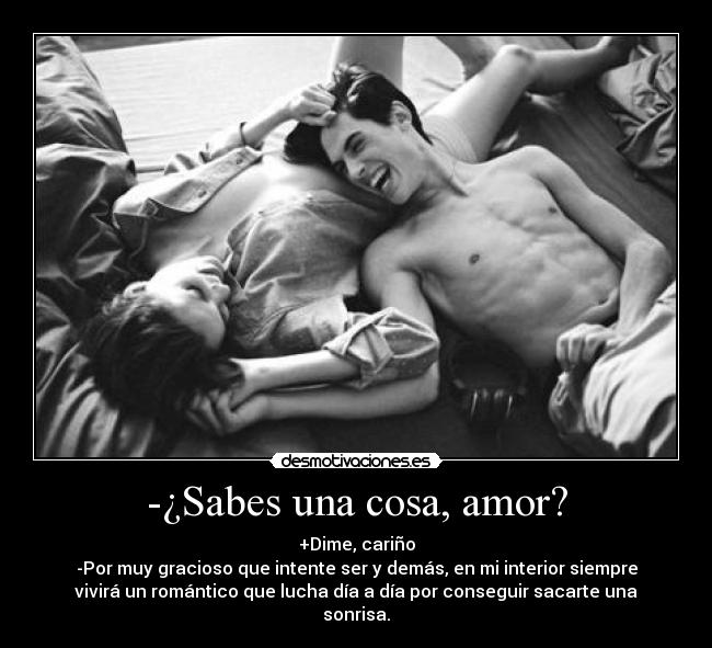 -¿Sabes una cosa, amor? - +Dime, cariño
-Por muy gracioso que intente ser y demás, en mi interior siempre
vivirá un romántico que lucha día a día por conseguir sacarte una
sonrisa.