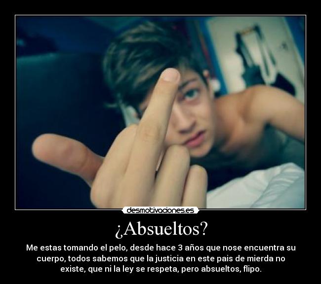 ¿Absueltos? - Me estas tomando el pelo, desde hace 3 años que nose encuentra su
cuerpo, todos sabemos que la justicia en este pais de mierda no
existe, que ni la ley se respeta, pero absueltos, flipo.