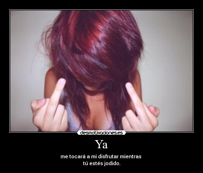 Ya - me tocará a mi disfrutar mientras 
tú estés jodido.