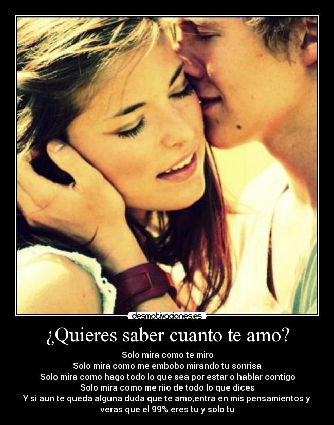 ¿Quieres saber cuanto te amo? - Solo mira como te miro
Solo mira como me embobo mirando tu sonrisa
Solo mira como hago todo lo que sea por estar o hablar contigo
Solo mira como me riio de todo lo que dices
Y si aun te queda alguna duda que te amo,entra en mis pensamientos y
veras que el 99% eres tu y solo tu