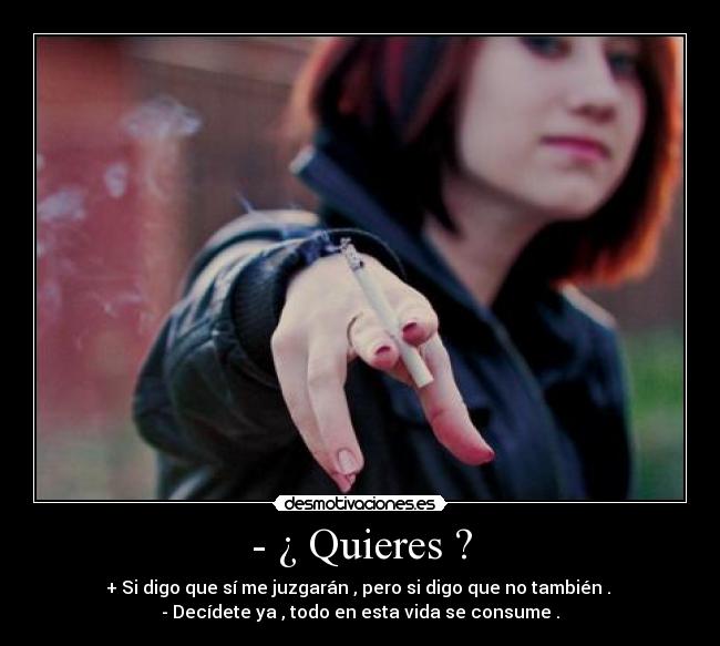 - ¿ Quieres ? - + Si digo que sí me juzgarán , pero si digo que no también . 
- Decídete ya , todo en esta vida se consume .