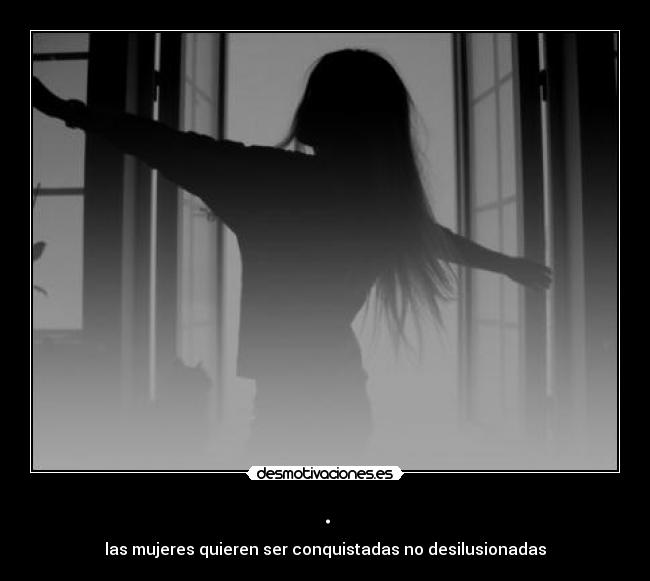 . - las mujeres quieren ser conquistadas no desilusionadas