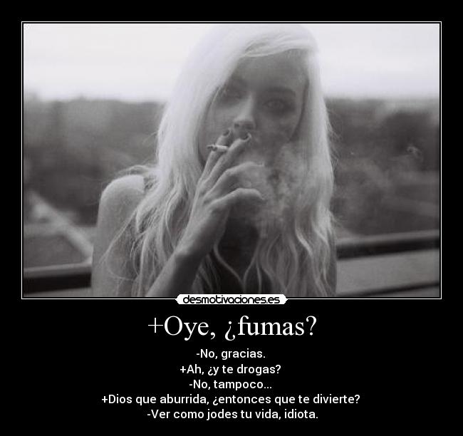 +Oye, ¿fumas? - -No, gracias.
+Ah, ¿y te drogas?
-No, tampoco...
+Dios que aburrida, ¿entonces que te divierte?
-Ver como jodes tu vida, idiota.