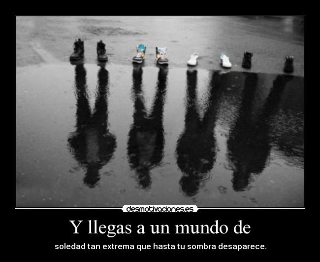 Y llegas a un mundo de - soledad tan extrema que hasta tu sombra desaparece.