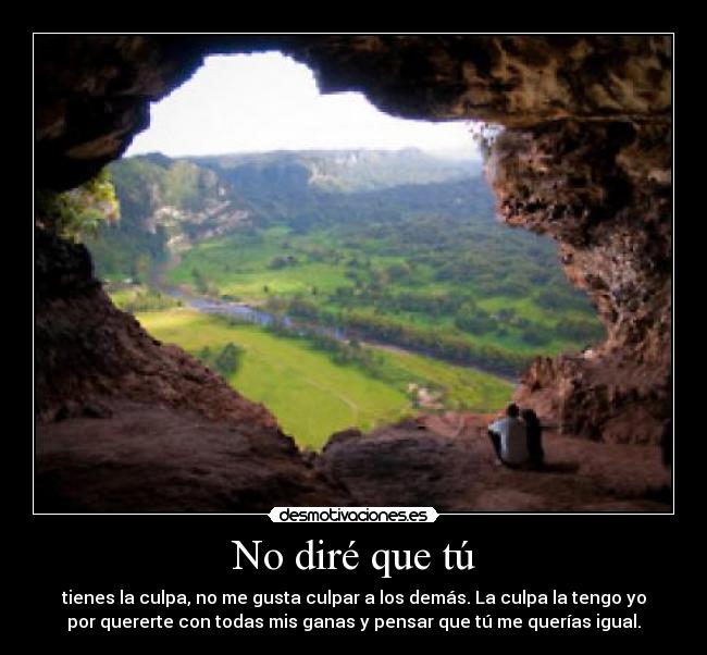 No diré que tú - tienes la culpa, no me gusta culpar a los demás. La culpa la tengo yo
por quererte con todas mis ganas y pensar que tú me querías igual.
