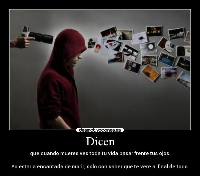 Dicen - que cuando mueres ves toda tu vida pasar frente tus ojos.
Yo estaría encantada de morir, sólo con saber que te veré al final de todo.