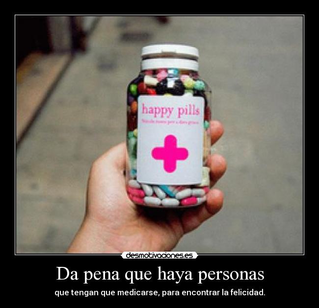 Da pena que haya personas - que tengan que medicarse, para encontrar la felicidad.