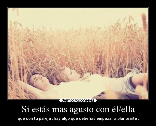Si estás mas agusto con él/ella - que con tu pareja , hay algo que deberías empezar a plantearte .