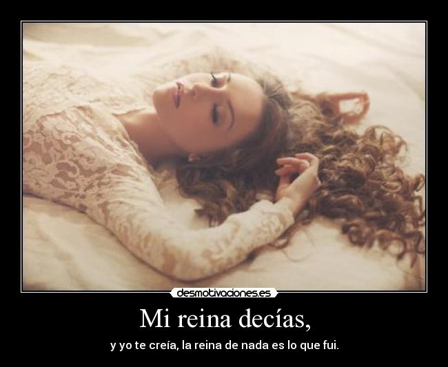 Mi reina decías, - y yo te creía, la reina de nada es lo que fui.