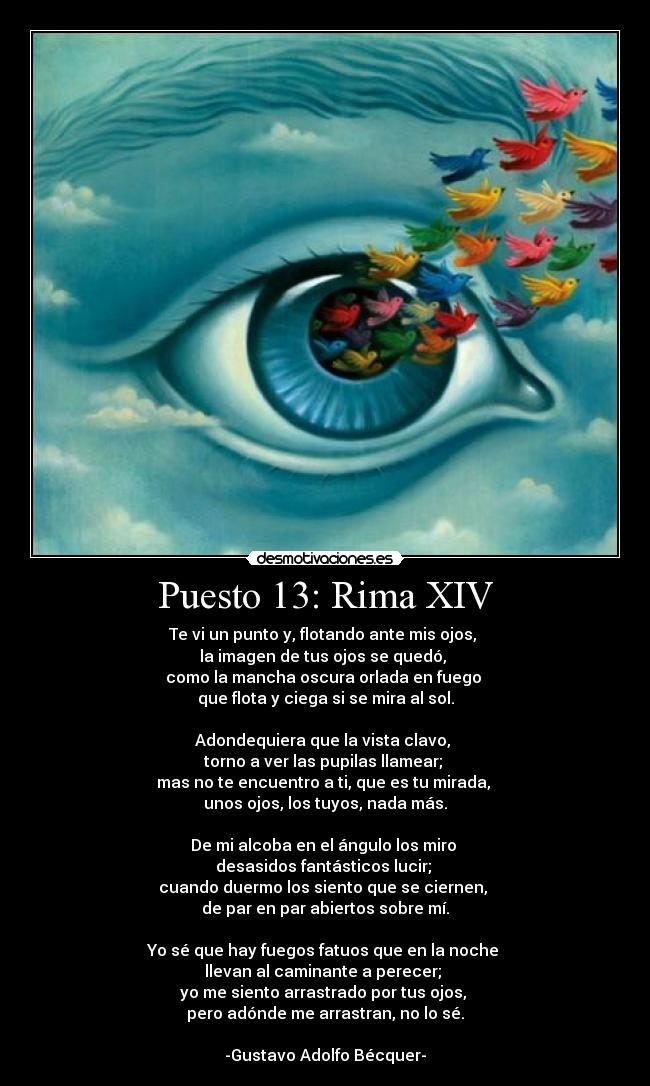 Puesto 13: Rima XIV - Te vi un punto y, flotando ante mis ojos, 
la imagen de tus ojos se quedó, 
como la mancha oscura orlada en fuego 
que flota y ciega si se mira al sol.

Adondequiera que la vista clavo, 
torno a ver las pupilas llamear; 
mas no te encuentro a ti, que es tu mirada, 
unos ojos, los tuyos, nada más.

De mi alcoba en el ángulo los miro 
desasidos fantásticos lucir; 
cuando duermo los siento que se ciernen, 
de par en par abiertos sobre mí.

Yo sé que hay fuegos fatuos que en la noche 
llevan al caminante a perecer; 
yo me siento arrastrado por tus ojos, 
pero adónde me arrastran, no lo sé.

-Gustavo Adolfo Bécquer-