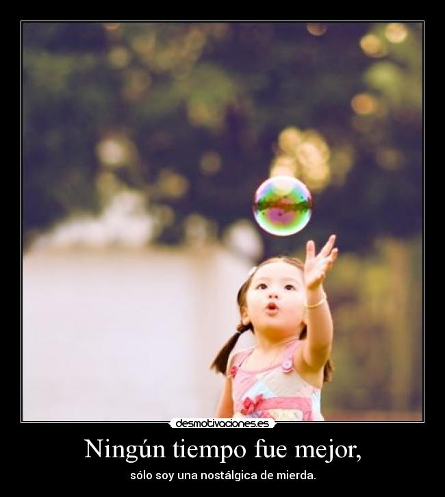 Ningún tiempo fue mejor, - sólo soy una nostálgica de mierda.